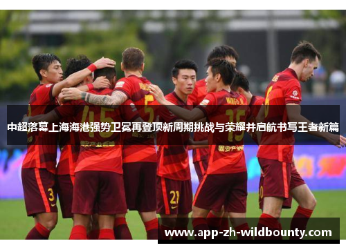 中超落幕上海海港强势卫冕再登顶新周期挑战与荣耀并启航书写王者新篇