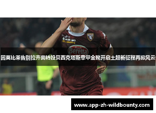 因莫比莱告别拉齐奥转投贝西克塔斯意甲金靴开启土超新征程再掀风云