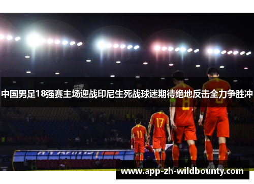 中国男足18强赛主场迎战印尼生死战球迷期待绝地反击全力争胜冲